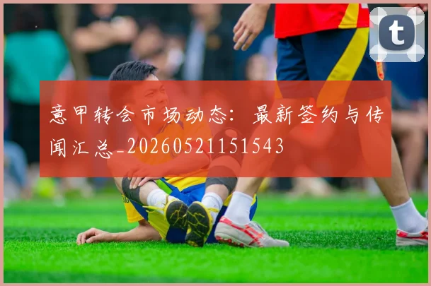 意甲转会市场动态:最新签约与传闻汇总_20260521151543