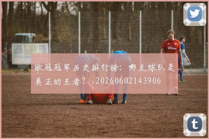 欧冠冠军历史排行榜:哪支球队是真正的王者?_20260602143906