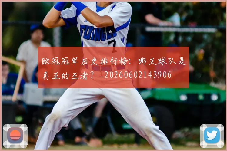欧冠冠军历史排行榜:哪支球队是真正的王者?_20260602143906