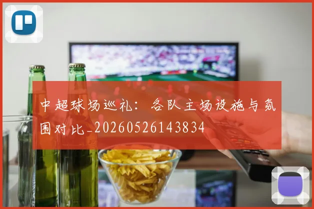 中超球场巡礼：各队主场设施与氛围对比_20260526143834