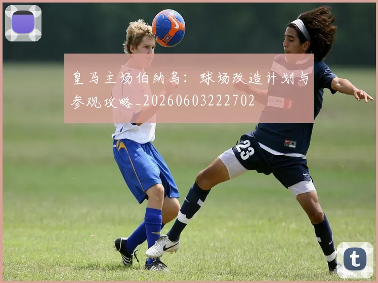 皇马主场伯纳乌:球场改造计划与参观攻略_20260603222702